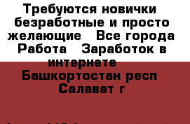 Требуются новички, безработные и просто желающие - Все города Работа » Заработок в интернете   . Башкортостан респ.,Салават г.